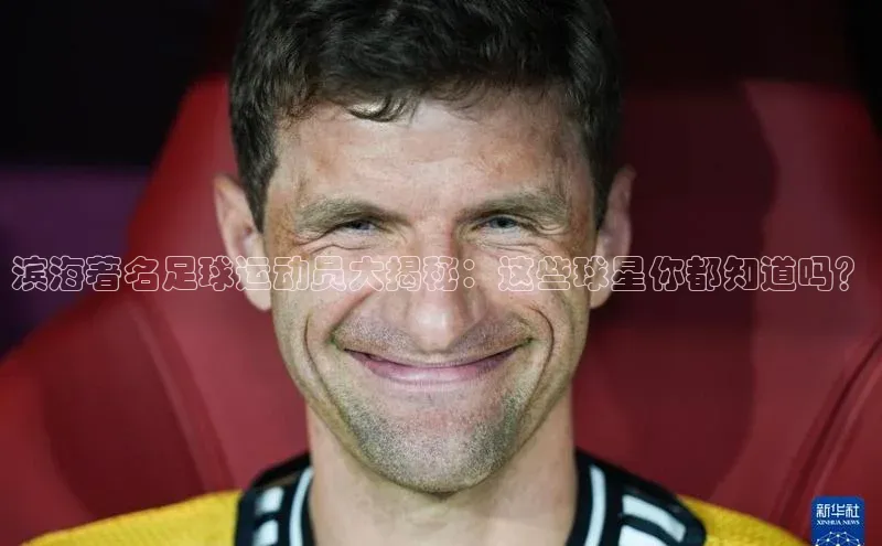 天富注册登录测速百度翻译滨海著名足球运动员大揭秘：这些球星你都知道吗？