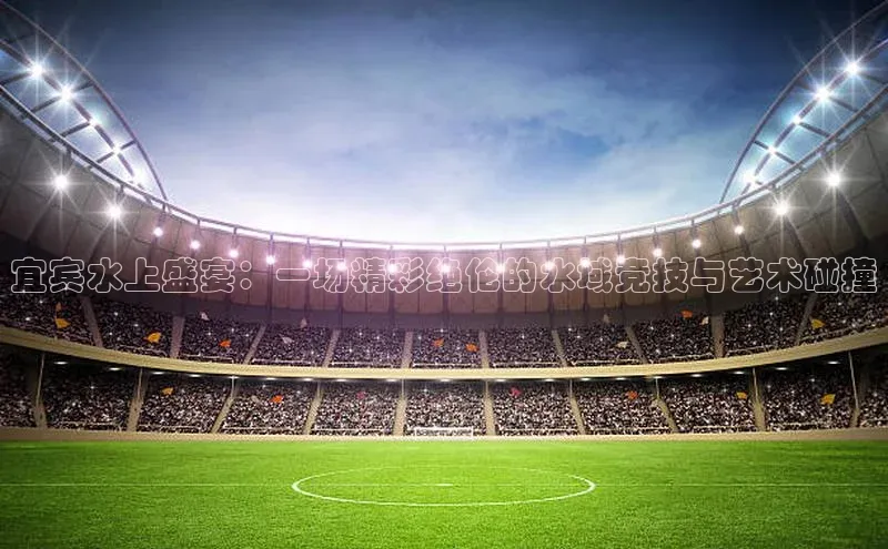 宜宾水上盛宴：一场精彩绝伦的水域竞技与艺术碰撞