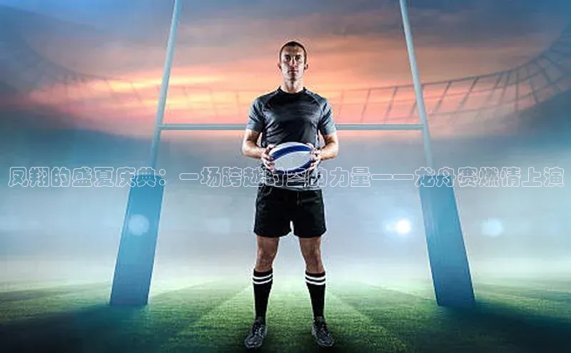 凤翔的盛夏庆典：一场跨越时空的力量——龙舟赛燃情上演